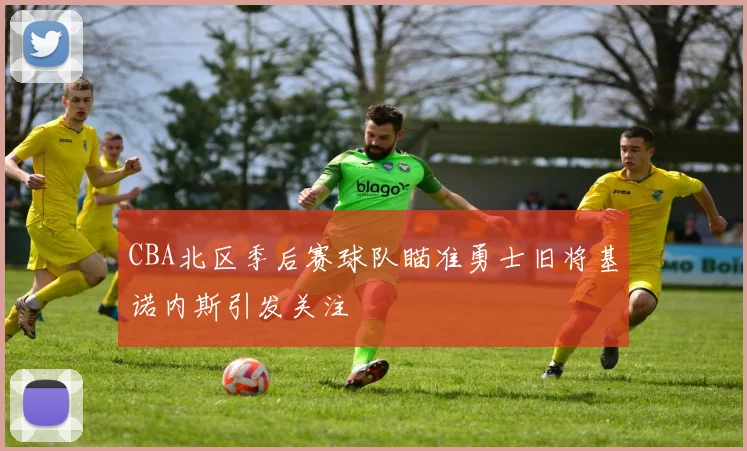 CBA北区季后赛球队瞄准勇士旧将基诺内斯引发关注