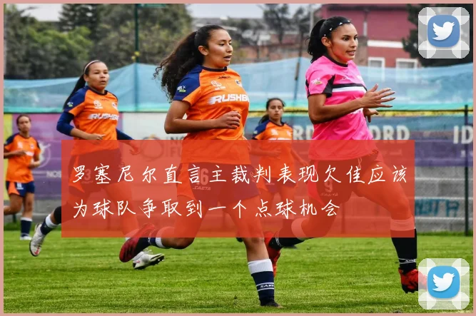 罗塞尼尔直言主裁判表现欠佳应该为球队争取到一个点球机会