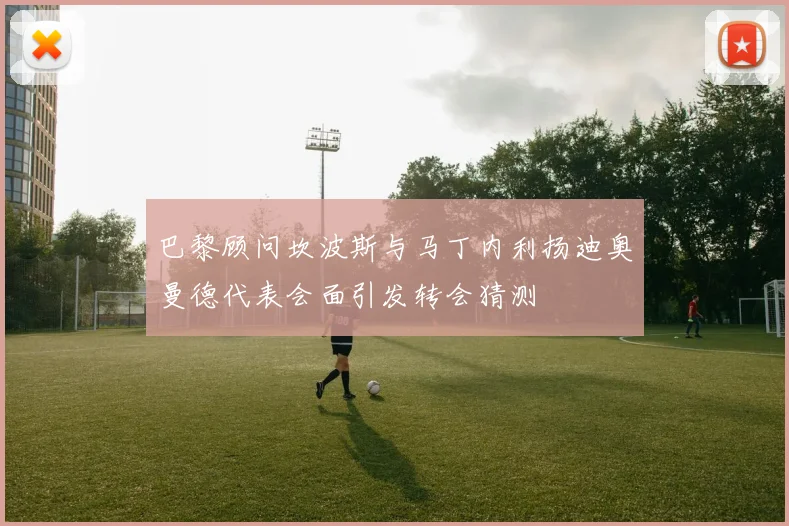 巴黎顾问坎波斯与马丁内利扬迪奥曼德代表会面引发转会猜测