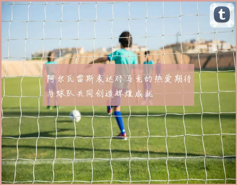 阿尔瓦雷斯表达对马竞的热爱期待与球队共同创造辉煌成就
