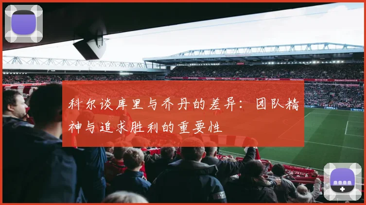科尔谈库里与乔丹的差异：团队精神与追求胜利的重要性