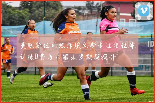 曼联新任训练师埃文斯专注定位球训练B费与卡塞米罗默契提升