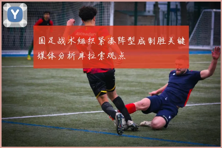 国足战术组织紧凑阵型成制胜关键媒体分析库拉索观点