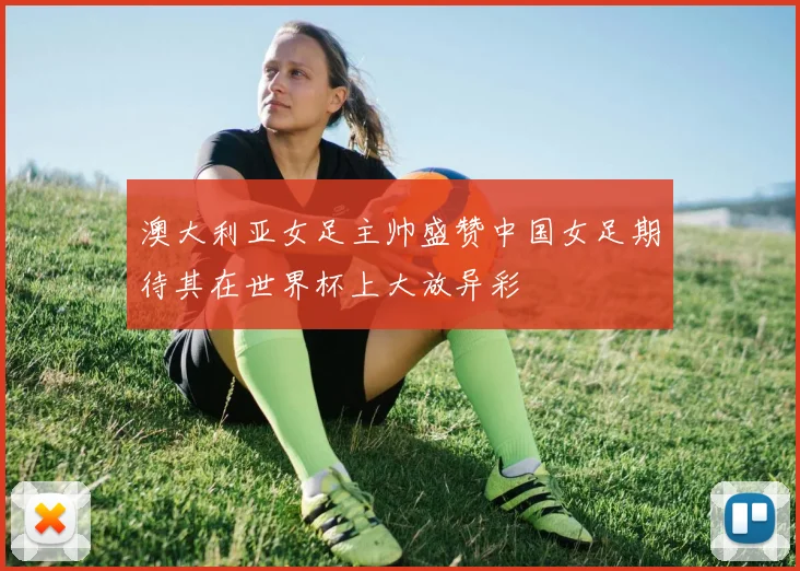澳大利亚女足主帅盛赞中国女足期待其在世界杯上大放异彩