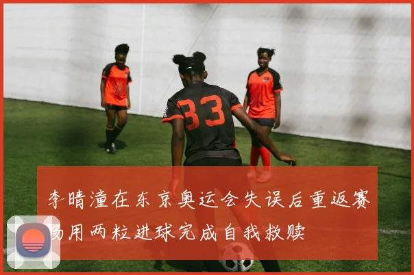 李晴潼在东京奥运会失误后重返赛场用两粒进球完成自我救赎