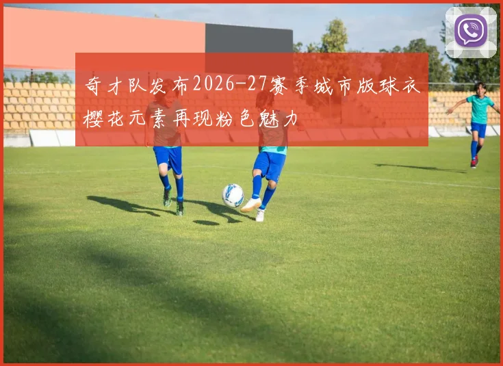 奇才队发布2026-27赛季城市版球衣樱花元素再现粉色魅力