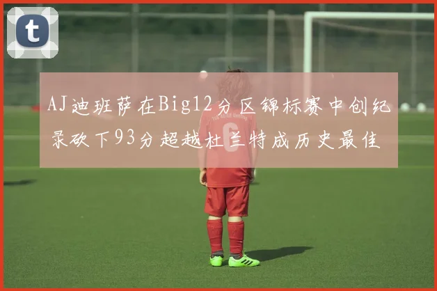 AJ迪班萨在Big12分区锦标赛中创纪录砍下93分超越杜兰特成历史最佳