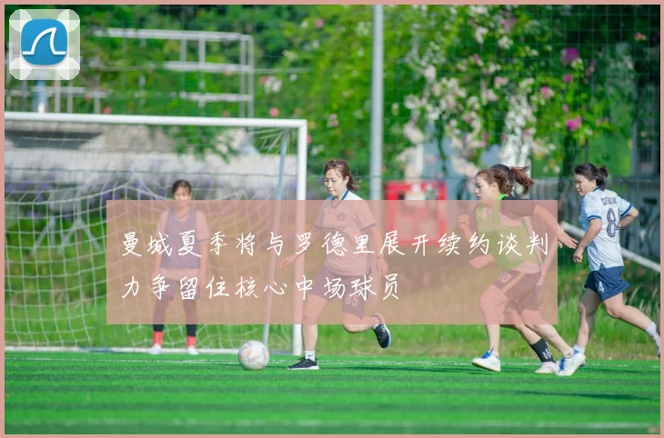 曼城夏季将与罗德里展开续约谈判力争留住核心中场球员