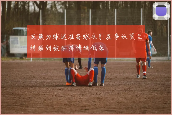 灰熊为球迷准备球衣引发争议莫兰特感到被排挤情绪低落