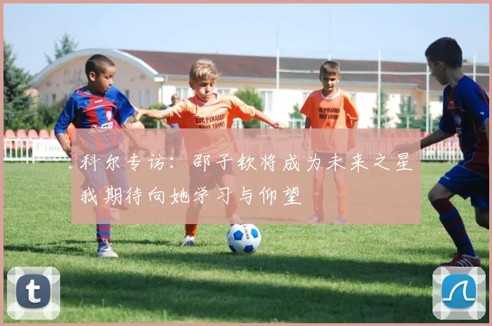 科尔专访：邵子钦将成为未来之星我期待向她学习与仰望