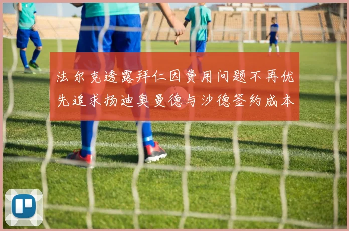 法尔克透露拜仁因费用问题不再优先追求扬迪奥曼德与沙德签约成本高昂