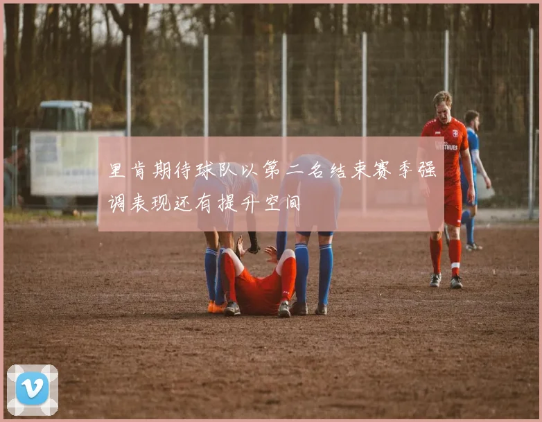 里肯期待球队以第二名结束赛季强调表现还有提升空间
