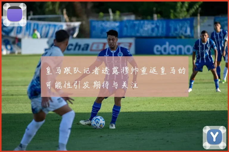 皇马跟队记者透露穆帅重返皇马的可能性引发期待与关注