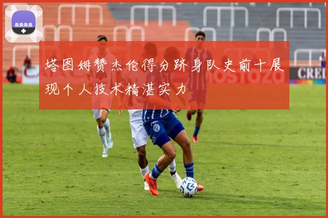 塔图姆赞杰伦得分跻身队史前十展现个人技术精湛实力
