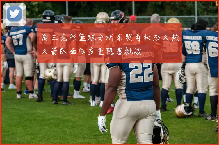 周三竞彩篮球分析东契奇状态火热火箭队面临多重隐患挑战